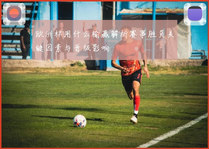 欧洲杯用什么输赢解析赛事胜负关键因素与晋级影响