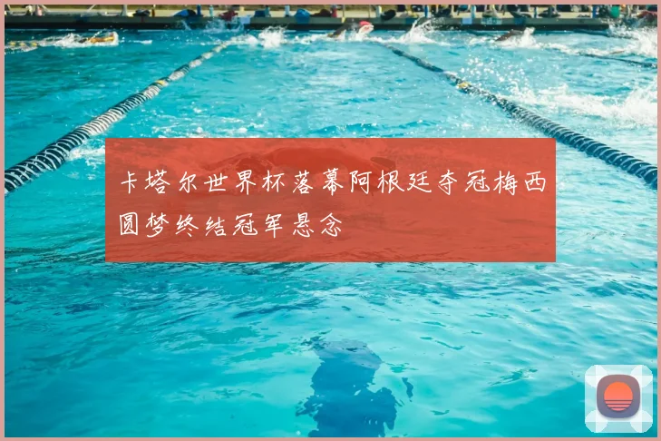 卡塔尔世界杯落幕阿根廷夺冠梅西圆梦终结冠军悬念