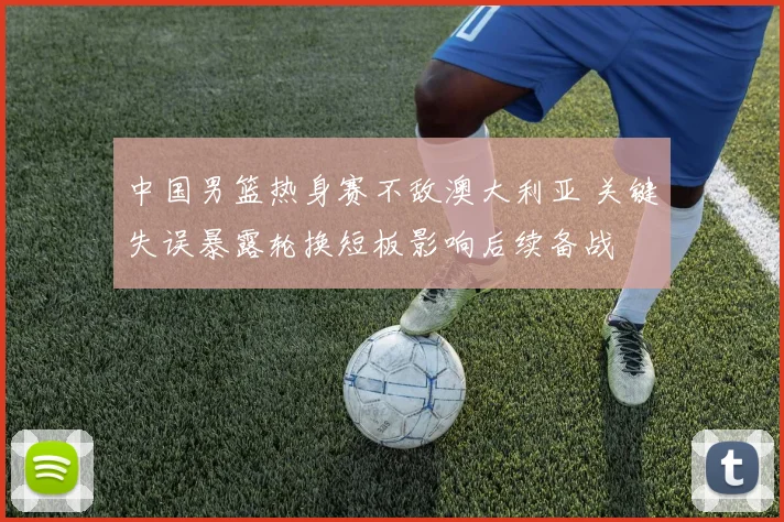 中国男篮热身赛不敌澳大利亚 关键失误暴露轮换短板影响后续备战