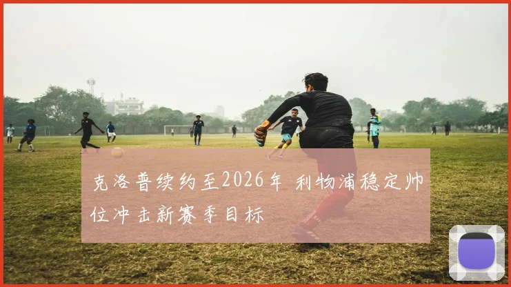 克洛普续约至2026年 利物浦稳定帅位冲击新赛季目标