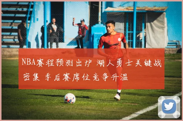 NBA赛程预测出炉 湖人勇士关键战密集 季后赛席位竞争升温