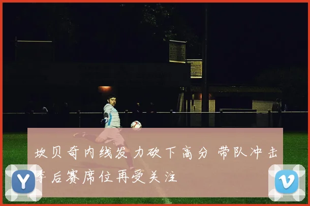 坎贝奇内线发力砍下高分 带队冲击季后赛席位再受关注