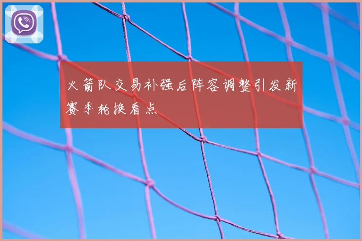 火箭队交易补强后阵容调整引发新赛季轮换看点