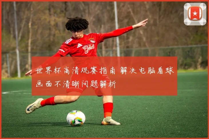 世界杯高清观赛指南 解决电脑看球画面不清晰问题解析