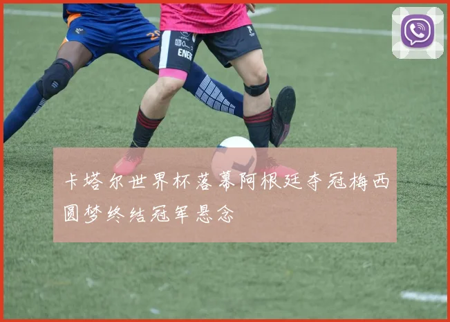 卡塔尔世界杯落幕阿根廷夺冠梅西圆梦终结冠军悬念