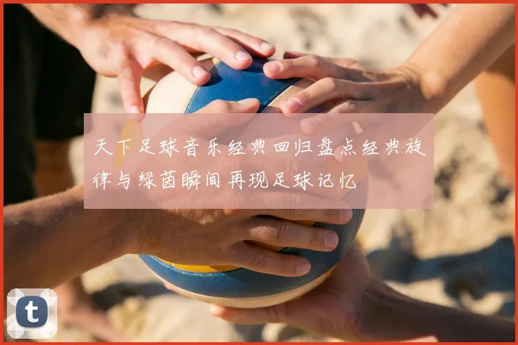天下足球音乐经典回归盘点经典旋律与绿茵瞬间再现足球记忆