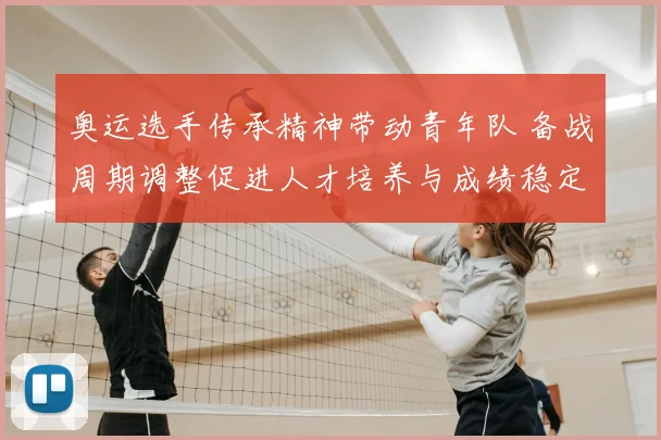 奥运选手传承精神带动青年队 备战周期调整促进人才培养与成绩稳定