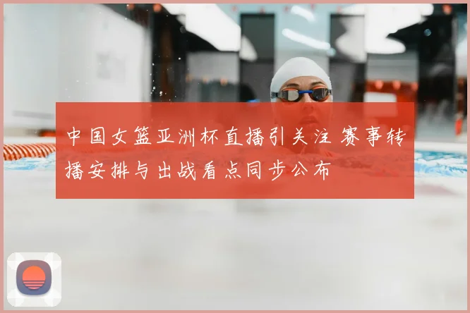 中国女篮亚洲杯直播引关注 赛事转播安排与出战看点同步公布