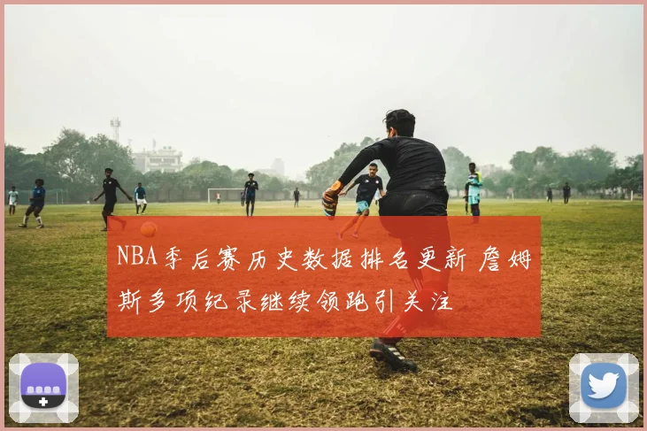 NBA季后赛历史数据排名更新 詹姆斯多项纪录继续领跑引关注