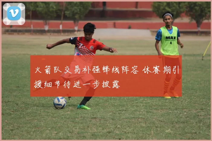 火箭队交易补强锋线阵容 休赛期引援细节待进一步披露