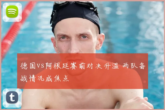 德国vs阿根廷赛前对决升温 两队备战情况成焦点
