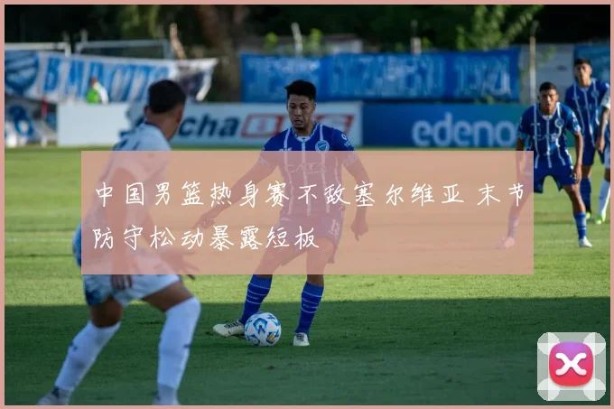 中国男篮热身赛不敌塞尔维亚 末节防守松动暴露短板