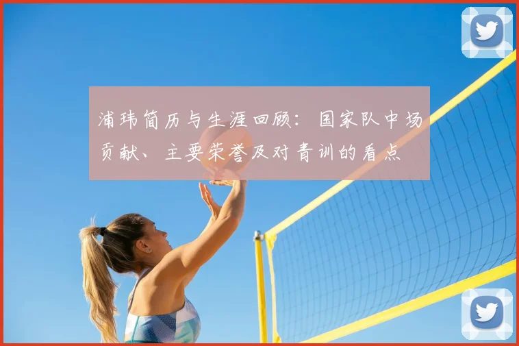 浦玮简历与生涯回顾：国家队中场贡献、主要荣誉及对青训的看点