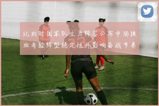 比利时国家队主力阵容公布中场换血考验阵型稳定性并影响备战节奏