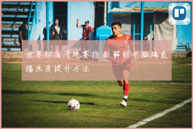 世界杯高清观赛指南 解锁电脑端直播画质提升方法