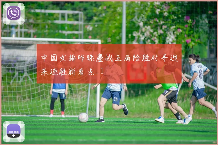 中国女排昨晚鏖战五局险胜对手迎来连胜新看点_1