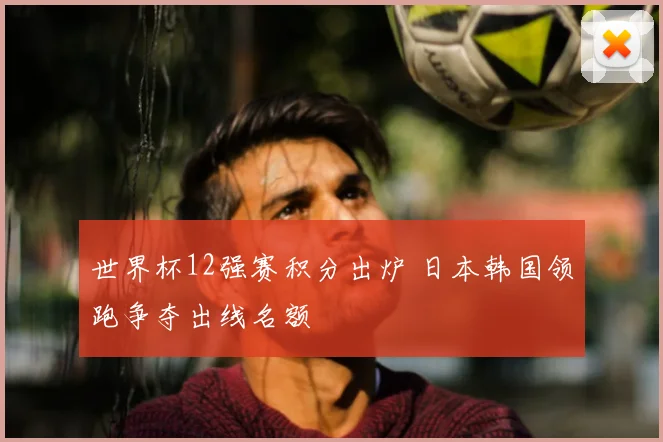 世界杯12强赛积分出炉 日本韩国领跑争夺出线名额