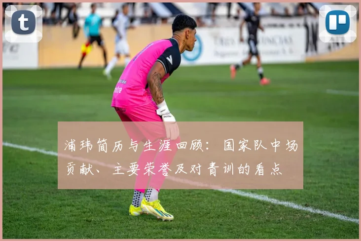 浦玮简历与生涯回顾：国家队中场贡献、主要荣誉及对青训的看点