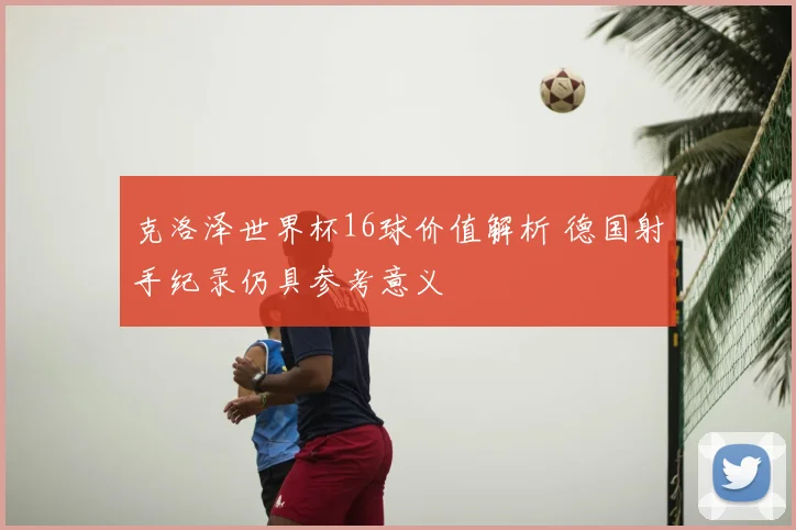 克洛泽世界杯16球价值解析 德国射手纪录仍具参考意义