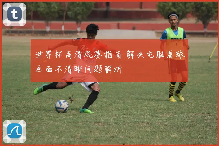 世界杯高清观赛指南 解决电脑看球画面不清晰问题解析