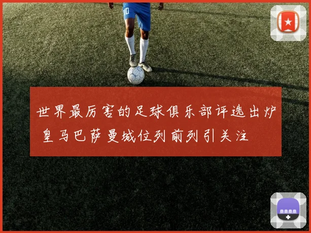 世界最厉害的足球俱乐部评选出炉 皇马巴萨曼城位列前列引关注