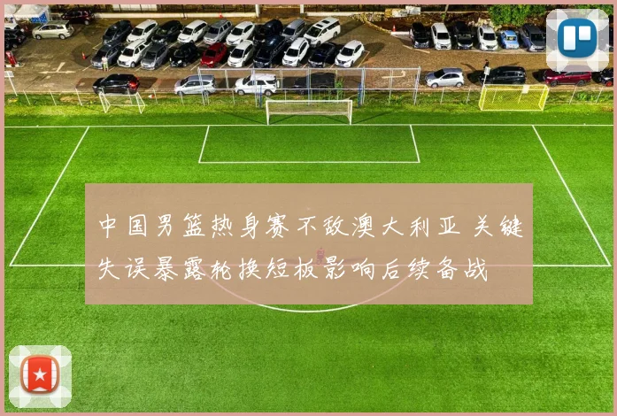 中国男篮热身赛不敌澳大利亚 关键失误暴露轮换短板影响后续备战