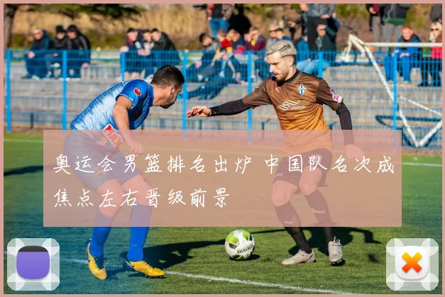 奥运会男篮排名出炉 中国队名次成焦点左右晋级前景