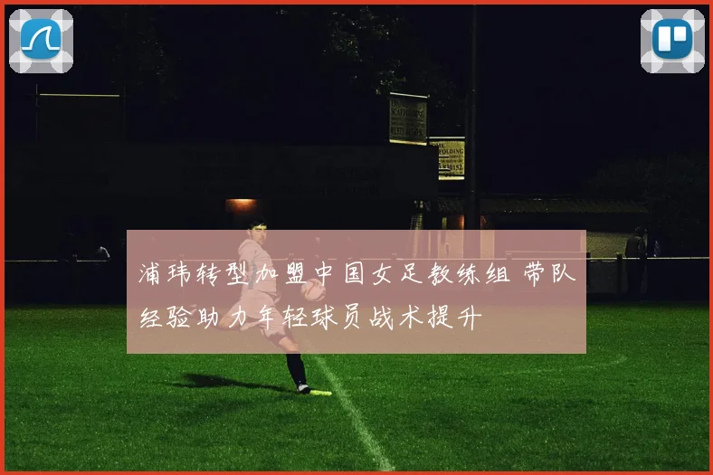 浦玮转型加盟中国女足教练组 带队经验助力年轻球员战术提升