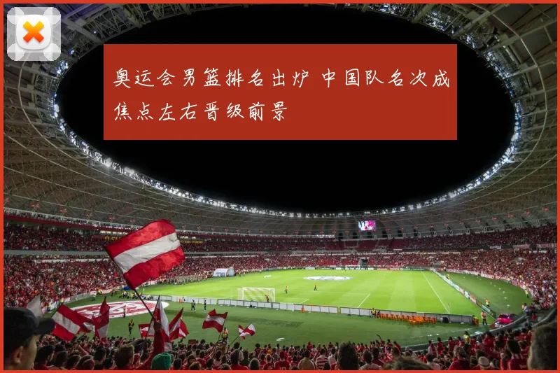 奥运会男篮排名出炉 中国队名次成焦点左右晋级前景