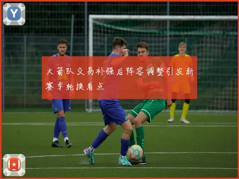 火箭队交易补强后阵容调整引发新赛季轮换看点