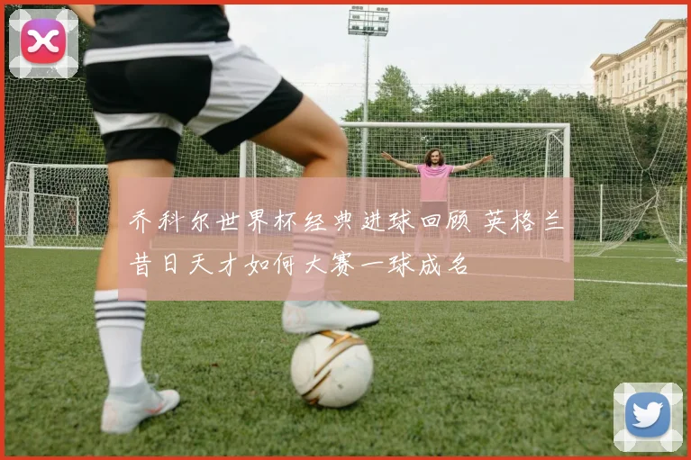 乔科尔世界杯经典进球回顾 英格兰昔日天才如何大赛一球成名