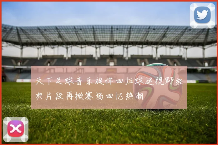天下足球音乐旋律回归球迷视野经典片段再掀赛场回忆热潮