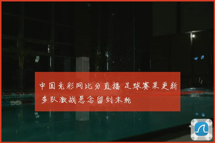 中国竞彩网比分直播 足球赛果更新 多队激战悬念留到末轮