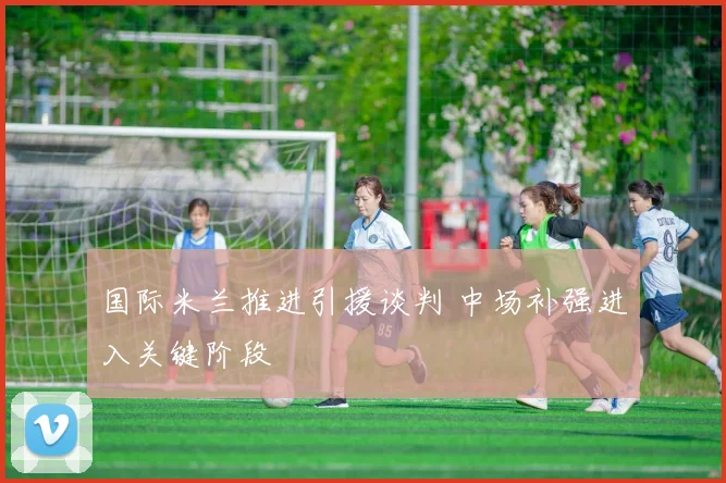 国际米兰推进引援谈判 中场补强进入关键阶段